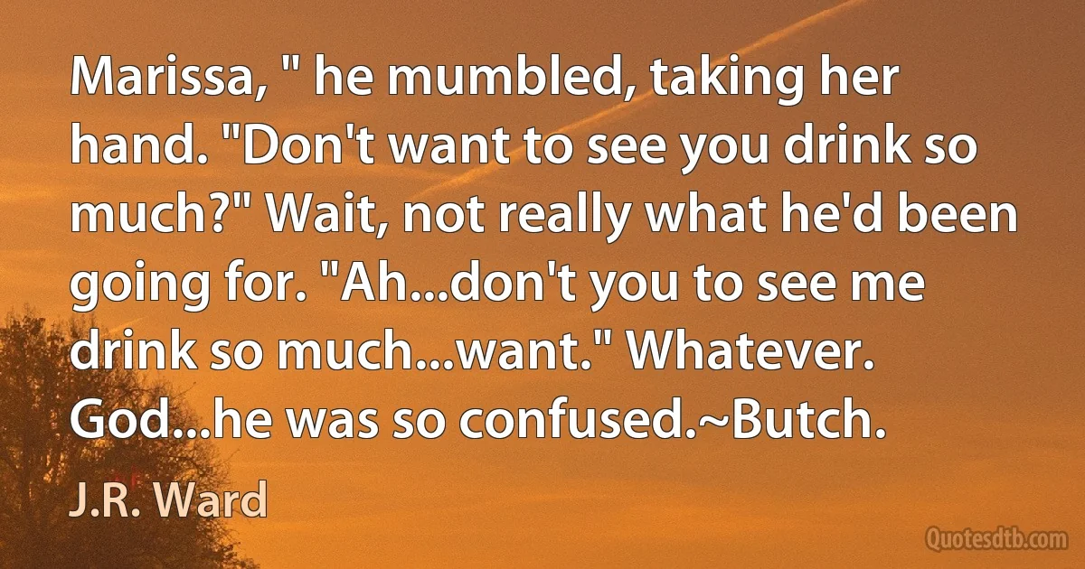 Marissa, " he mumbled, taking her hand. "Don't want to see you drink so much?" Wait, not really what he'd been going for. "Ah...don't you to see me drink so much...want." Whatever. God...he was so confused.~Butch. (J.R. Ward)