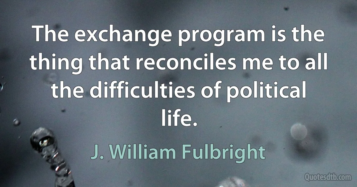 The exchange program is the thing that reconciles me to all the difficulties of political life. (J. William Fulbright)