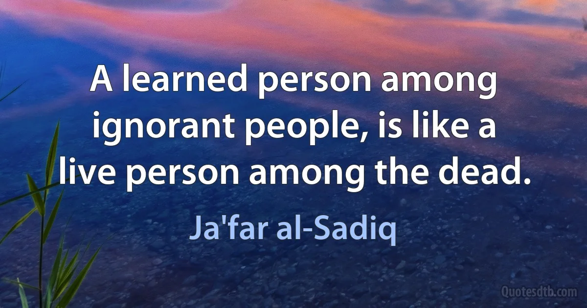 A learned person among ignorant people, is like a live person among the dead. (Ja'far al-Sadiq)