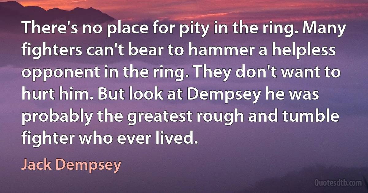 There's no place for pity in the ring. Many fighters can't bear to hammer a helpless opponent in the ring. They don't want to hurt him. But look at Dempsey he was probably the greatest rough and tumble fighter who ever lived. (Jack Dempsey)