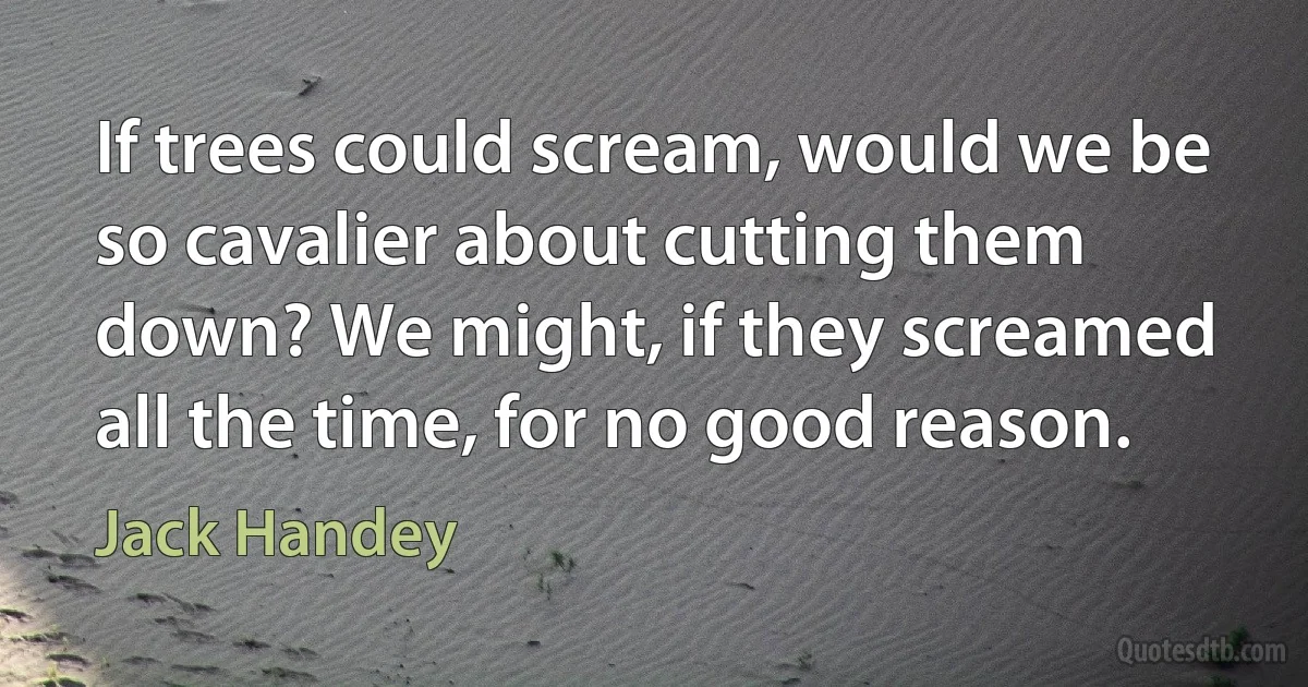 If trees could scream, would we be so cavalier about cutting them down? We might, if they screamed all the time, for no good reason. (Jack Handey)