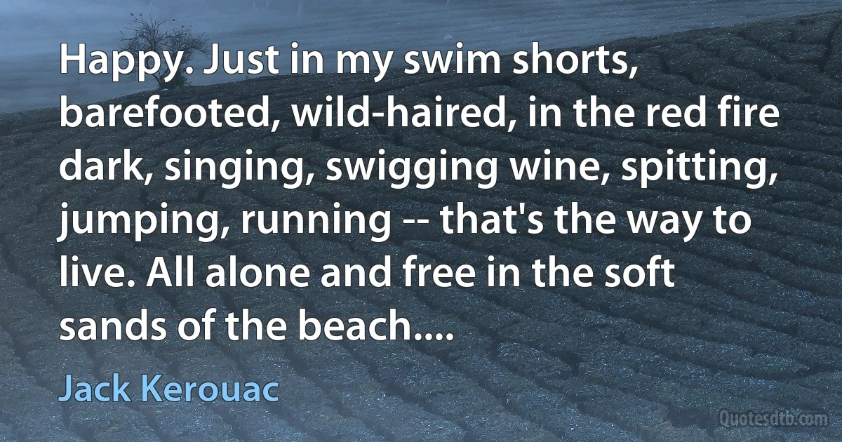 Happy. Just in my swim shorts, barefooted, wild-haired, in the red fire dark, singing, swigging wine, spitting, jumping, running -- that's the way to live. All alone and free in the soft sands of the beach.... (Jack Kerouac)