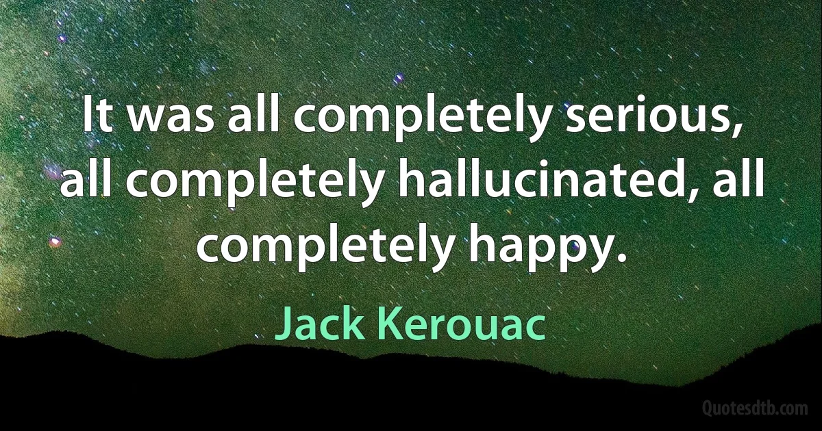 It was all completely serious, all completely hallucinated, all completely happy. (Jack Kerouac)