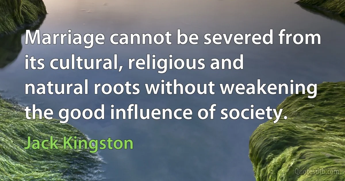 Marriage cannot be severed from its cultural, religious and natural roots without weakening the good influence of society. (Jack Kingston)