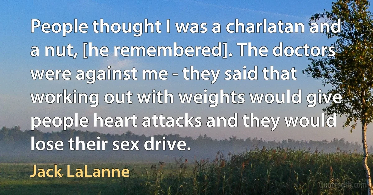 People thought I was a charlatan and a nut, [he remembered]. The doctors were against me - they said that working out with weights would give people heart attacks and they would lose their sex drive. (Jack LaLanne)