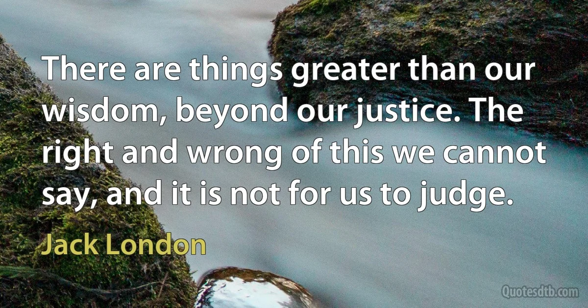 There are things greater than our wisdom, beyond our justice. The right and wrong of this we cannot say, and it is not for us to judge. (Jack London)