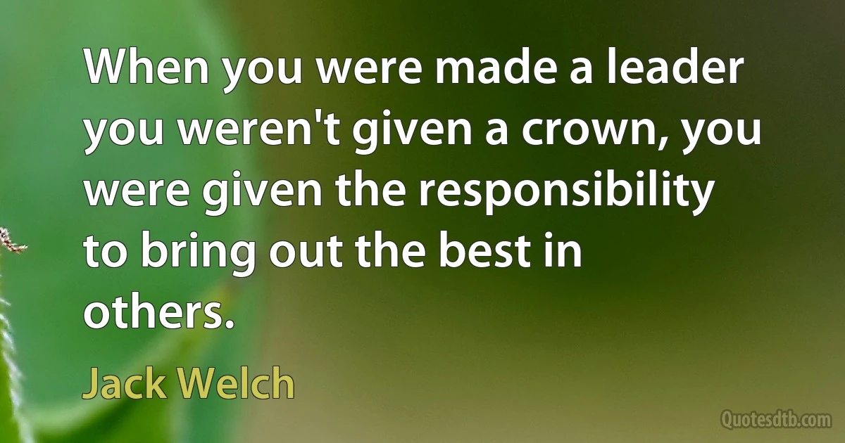 When you were made a leader you weren't given a crown, you were given the responsibility to bring out the best in others. (Jack Welch)