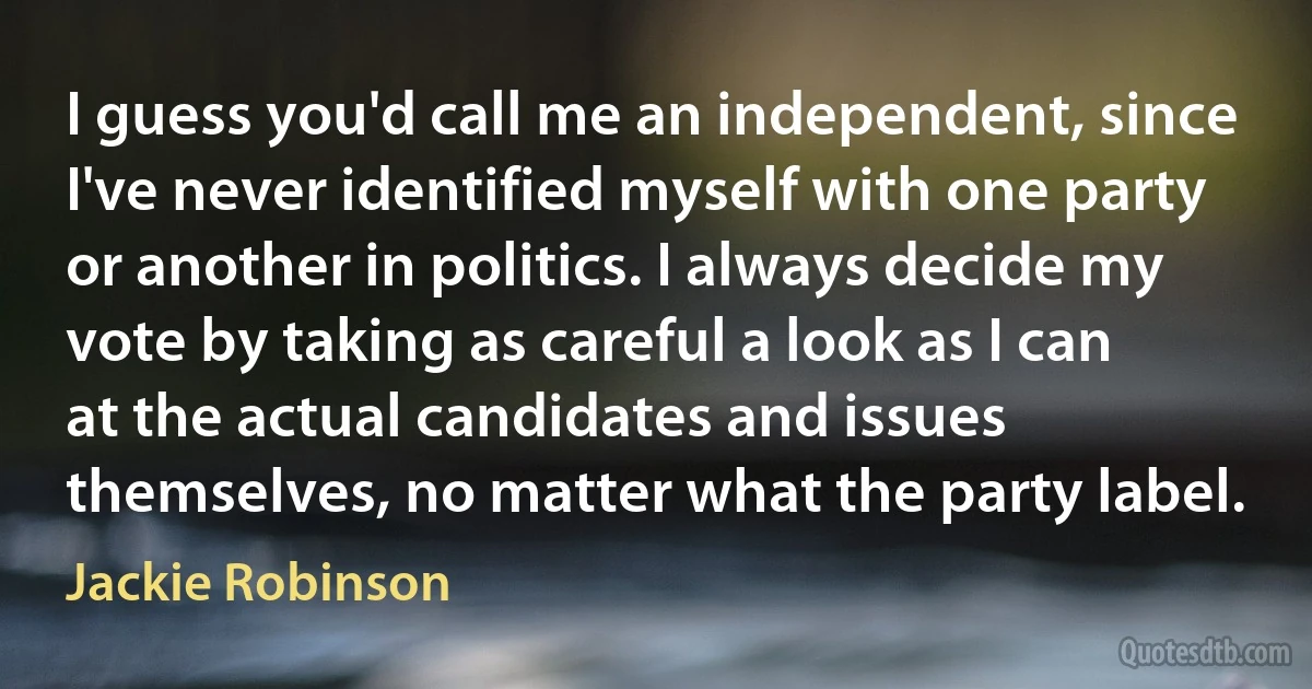 I guess you'd call me an independent, since I've never identified myself with one party or another in politics. I always decide my vote by taking as careful a look as I can at the actual candidates and issues themselves, no matter what the party label. (Jackie Robinson)