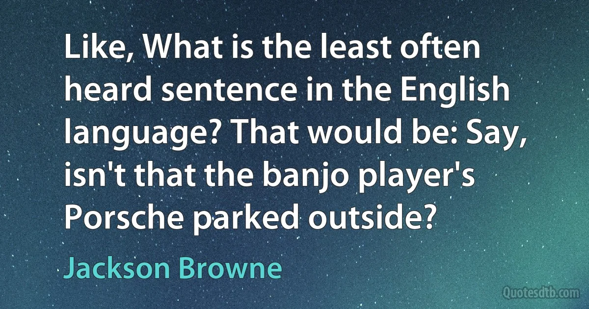 Like, What is the least often heard sentence in the English language? That would be: Say, isn't that the banjo player's Porsche parked outside? (Jackson Browne)