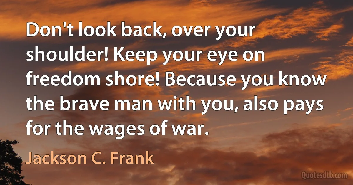 Don't look back, over your shoulder! Keep your eye on freedom shore! Because you know the brave man with you, also pays for the wages of war. (Jackson C. Frank)