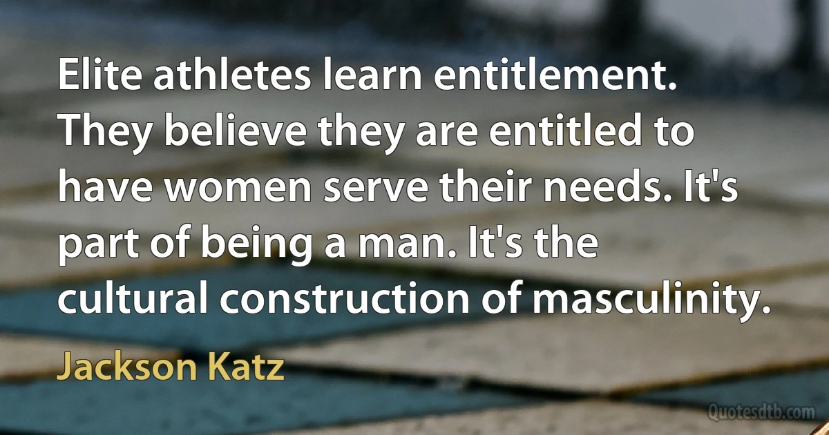 Elite athletes learn entitlement. They believe they are entitled to have women serve their needs. It's part of being a man. It's the cultural construction of masculinity. (Jackson Katz)