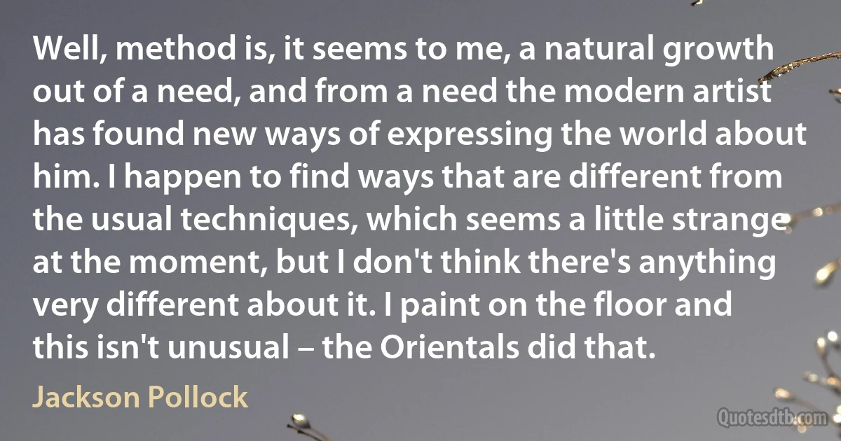 Well, method is, it seems to me, a natural growth out of a need, and from a need the modern artist has found new ways of expressing the world about him. I happen to find ways that are different from the usual techniques, which seems a little strange at the moment, but I don't think there's anything very different about it. I paint on the floor and this isn't unusual – the Orientals did that. (Jackson Pollock)