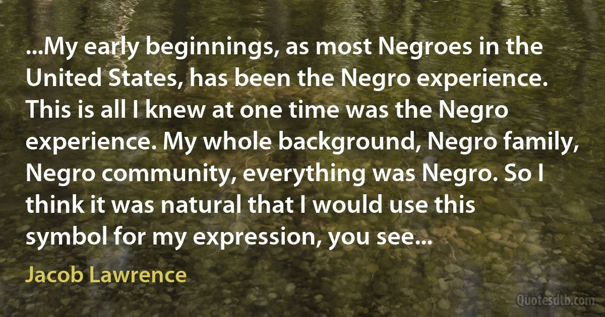 ...My early beginnings, as most Negroes in the United States, has been the Negro experience. This is all I knew at one time was the Negro experience. My whole background, Negro family, Negro community, everything was Negro. So I think it was natural that I would use this symbol for my expression, you see... (Jacob Lawrence)