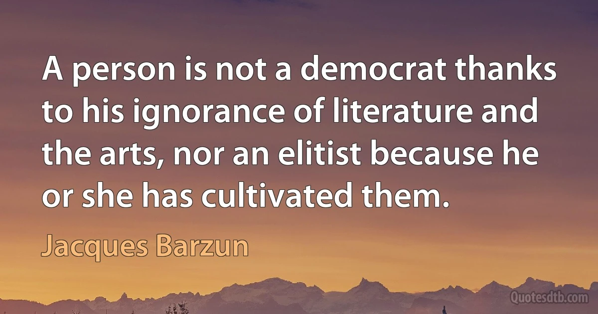 A person is not a democrat thanks to his ignorance of literature and the arts, nor an elitist because he or she has cultivated them. (Jacques Barzun)