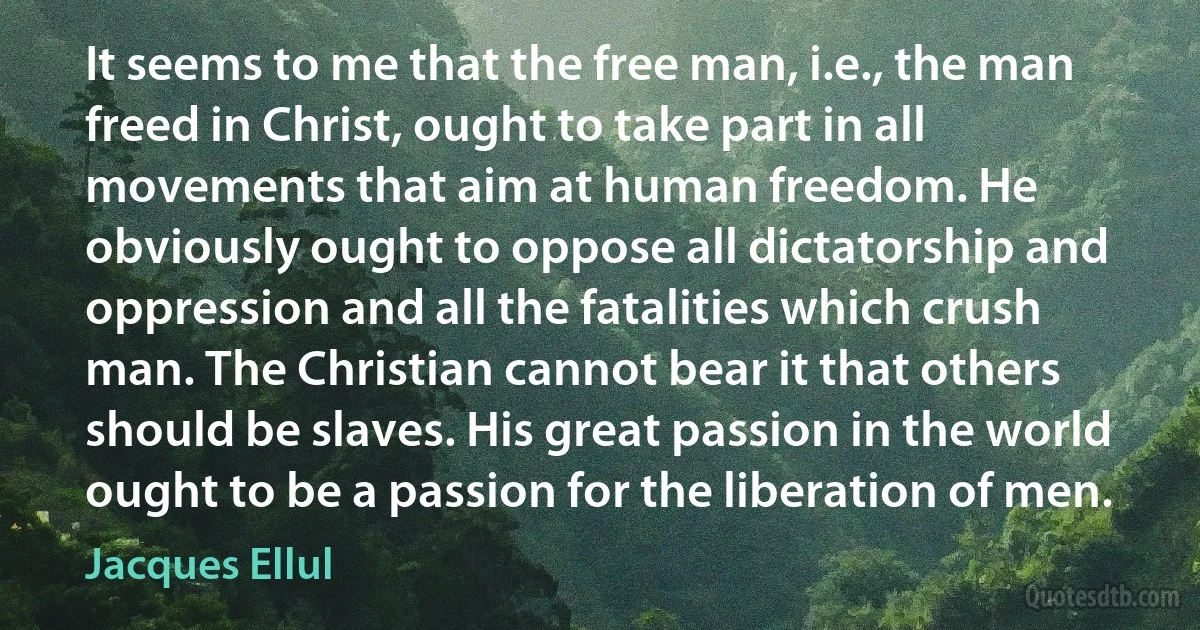 It seems to me that the free man, i.e., the man freed in Christ, ought to take part in all movements that aim at human freedom. He obviously ought to oppose all dictatorship and oppression and all the fatalities which crush man. The Christian cannot bear it that others should be slaves. His great passion in the world ought to be a passion for the liberation of men. (Jacques Ellul)