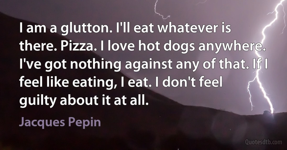 I am a glutton. I'll eat whatever is there. Pizza. I love hot dogs anywhere. I've got nothing against any of that. If I feel like eating, I eat. I don't feel guilty about it at all. (Jacques Pepin)