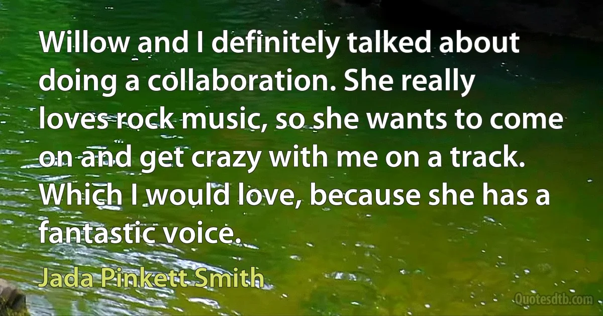 Willow and I definitely talked about doing a collaboration. She really loves rock music, so she wants to come on and get crazy with me on a track. Which I would love, because she has a fantastic voice. (Jada Pinkett Smith)