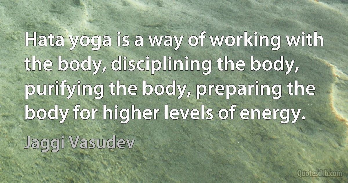 Hata yoga is a way of working with the body, disciplining the body, purifying the body, preparing the body for higher levels of energy. (Jaggi Vasudev)