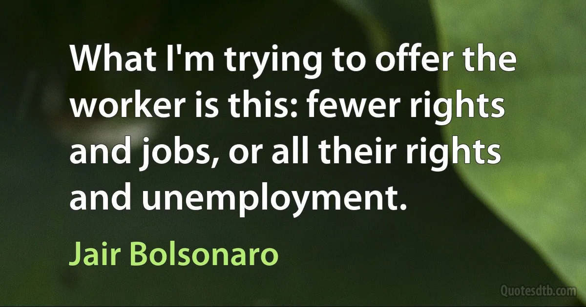 What I'm trying to offer the worker is this: fewer rights and jobs, or all their rights and unemployment. (Jair Bolsonaro)