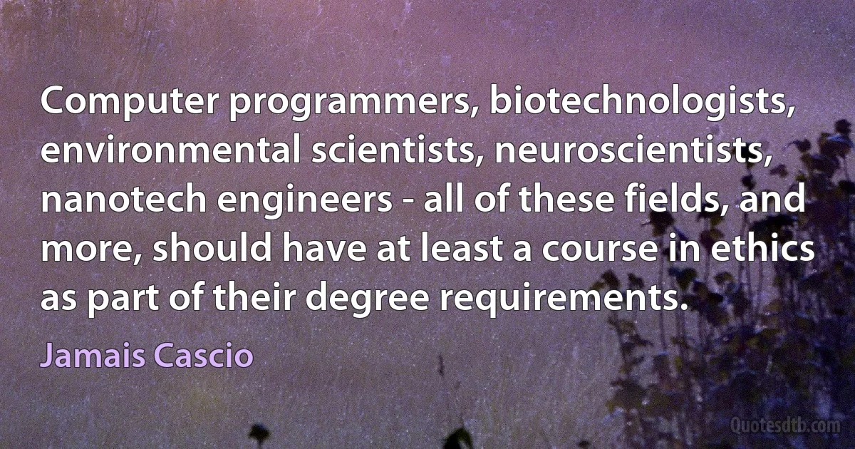 Computer programmers, biotechnologists, environmental scientists, neuroscientists, nanotech engineers - all of these fields, and more, should have at least a course in ethics as part of their degree requirements. (Jamais Cascio)