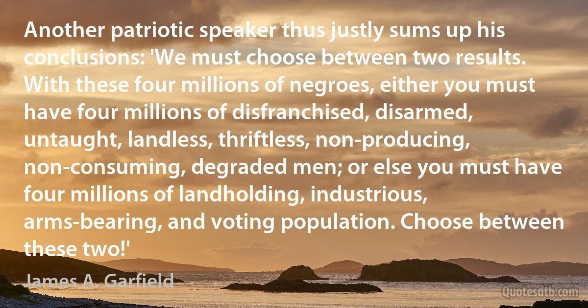 Another patriotic speaker thus justly sums up his conclusions: 'We must choose between two results. With these four millions of negroes, either you must have four millions of disfranchised, disarmed, untaught, landless, thriftless, non-producing, non-consuming, degraded men; or else you must have four millions of landholding, industrious, arms-bearing, and voting population. Choose between these two!' (James A. Garfield)