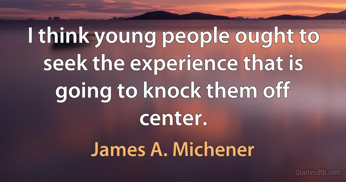 I think young people ought to seek the experience that is going to knock them off center. (James A. Michener)