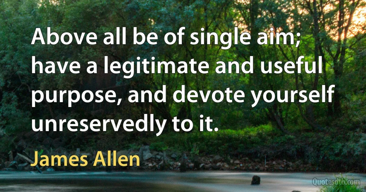 Above all be of single aim; have a legitimate and useful purpose, and devote yourself unreservedly to it. (James Allen)