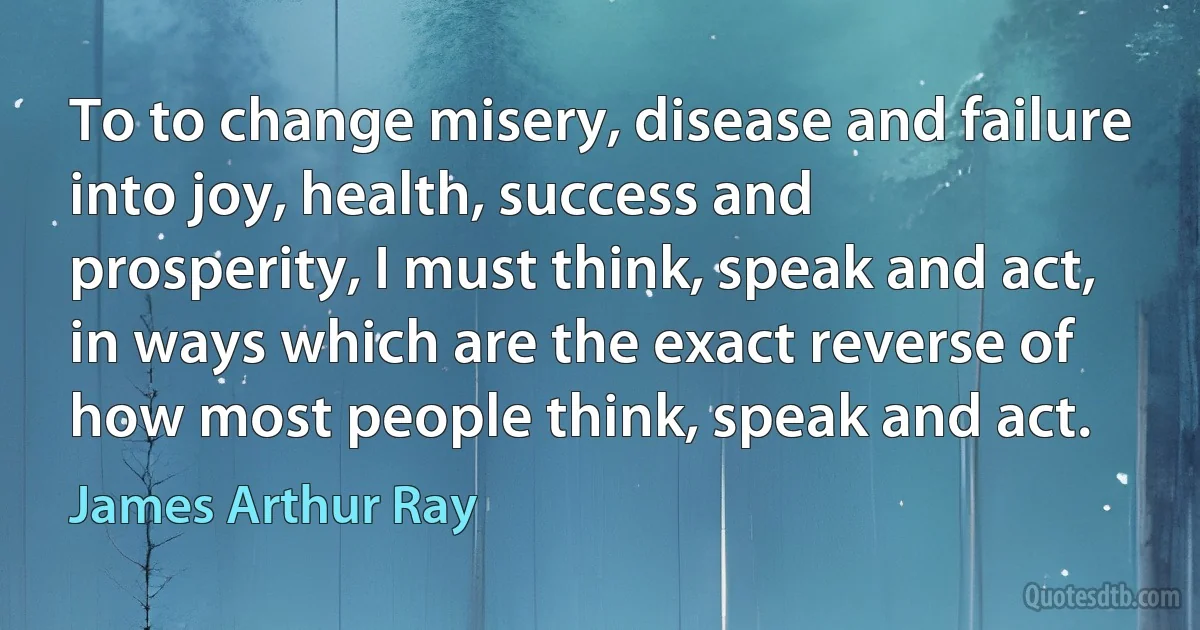 To to change misery, disease and failure into joy, health, success and prosperity, I must think, speak and act, in ways which are the exact reverse of how most people think, speak and act. (James Arthur Ray)