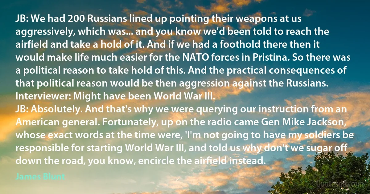 JB: We had 200 Russians lined up pointing their weapons at us aggressively, which was... and you know we'd been told to reach the airfield and take a hold of it. And if we had a foothold there then it would make life much easier for the NATO forces in Pristina. So there was a political reason to take hold of this. And the practical consequences of that political reason would be then aggression against the Russians.
Interviewer: Might have been World War III.
JB: Absolutely. And that's why we were querying our instruction from an American general. Fortunately, up on the radio came Gen Mike Jackson, whose exact words at the time were, 'I'm not going to have my soldiers be responsible for starting World War III, and told us why don't we sugar off down the road, you know, encircle the airfield instead. (James Blunt)