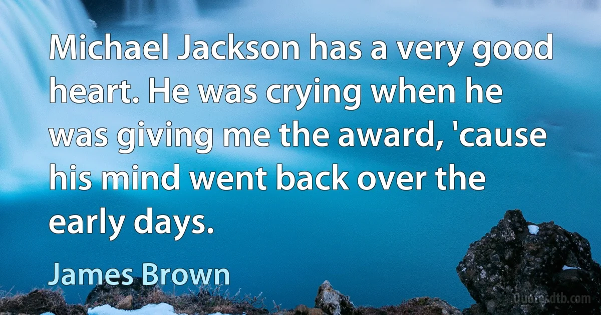 Michael Jackson has a very good heart. He was crying when he was giving me the award, 'cause his mind went back over the early days. (James Brown)