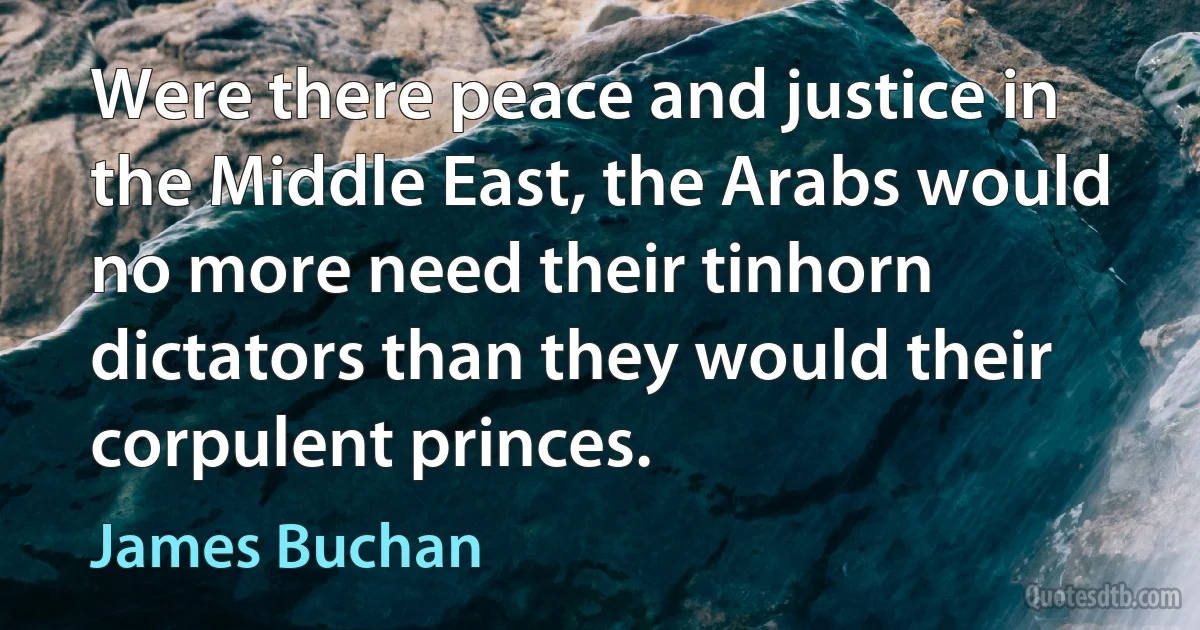 Were there peace and justice in the Middle East, the Arabs would no more need their tinhorn dictators than they would their corpulent princes. (James Buchan)