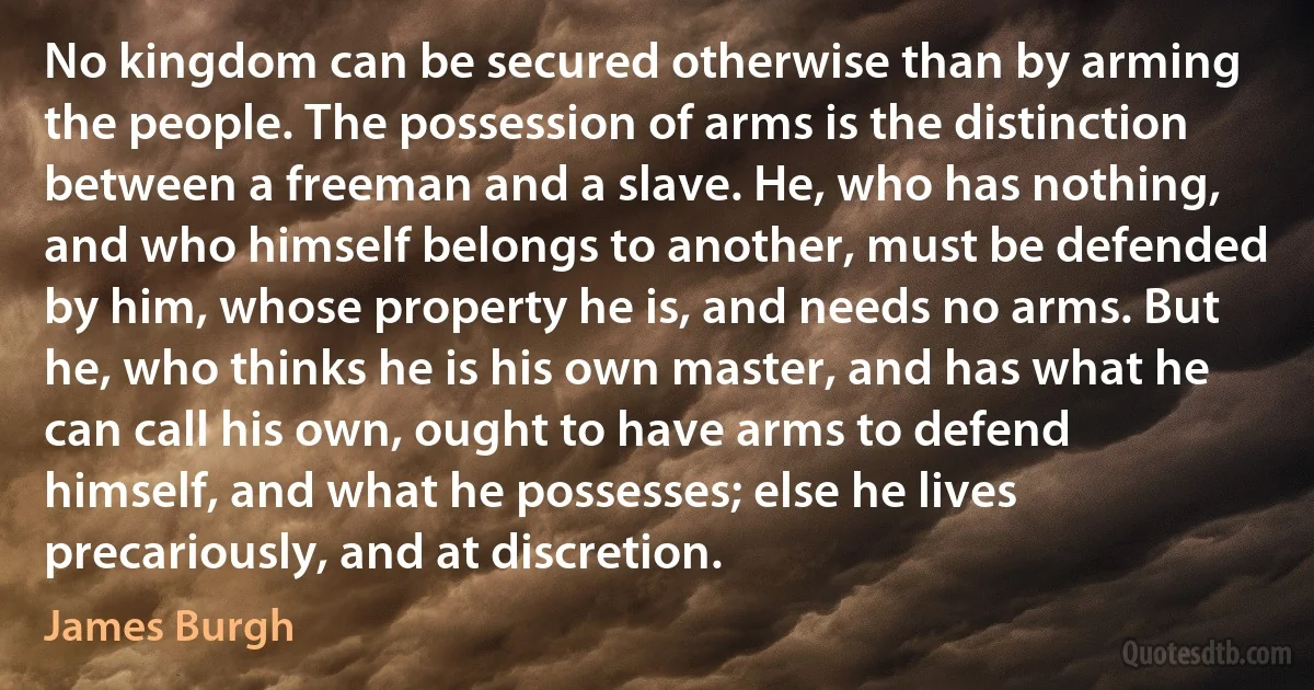 No kingdom can be secured otherwise than by arming the people. The possession of arms is the distinction between a freeman and a slave. He, who has nothing, and who himself belongs to another, must be defended by him, whose property he is, and needs no arms. But he, who thinks he is his own master, and has what he can call his own, ought to have arms to defend himself, and what he possesses; else he lives precariously, and at discretion. (James Burgh)