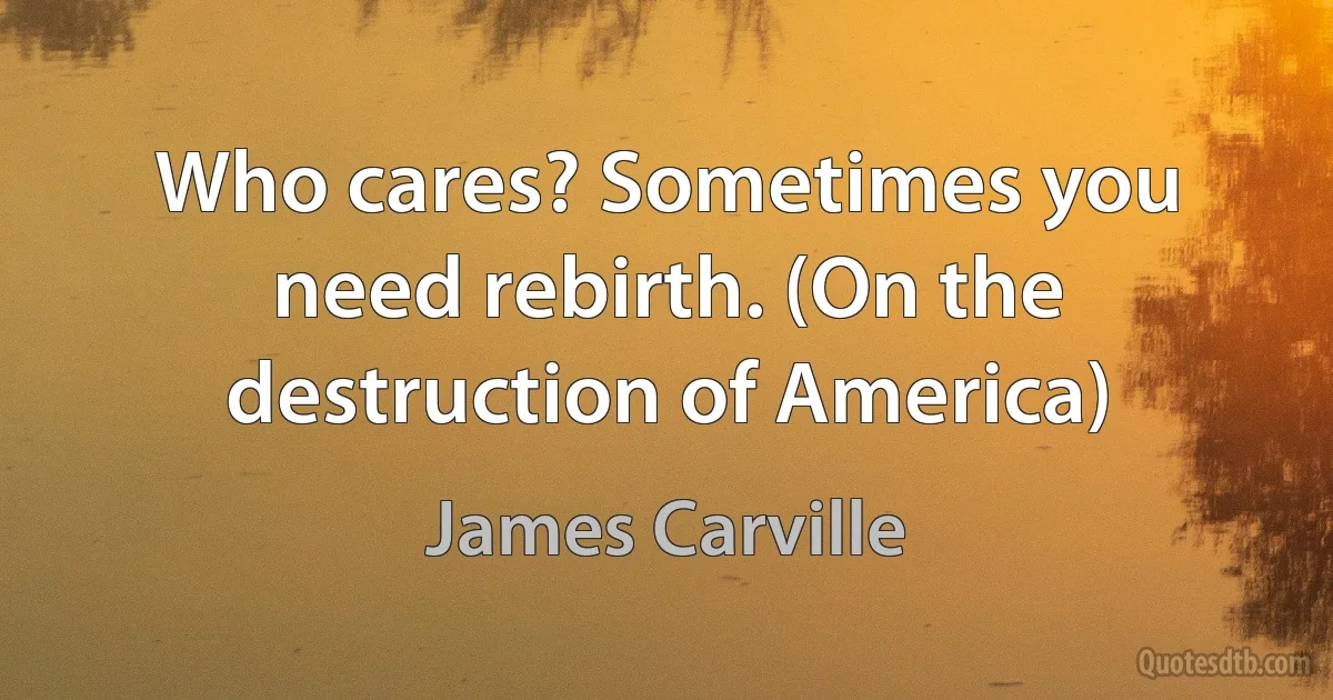 Who cares? Sometimes you need rebirth. (On the destruction of America) (James Carville)