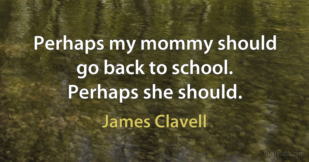 Perhaps my mommy should go back to school. Perhaps she should. (James Clavell)