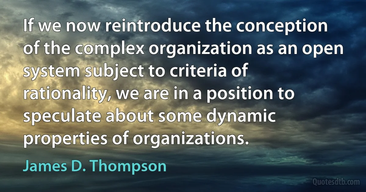 If we now reintroduce the conception of the complex organization as an open system subject to criteria of rationality, we are in a position to speculate about some dynamic properties of organizations. (James D. Thompson)