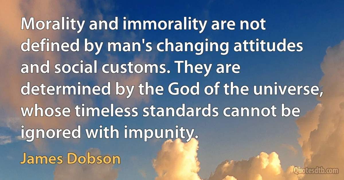 Morality and immorality are not defined by man's changing attitudes and social customs. They are determined by the God of the universe, whose timeless standards cannot be ignored with impunity. (James Dobson)