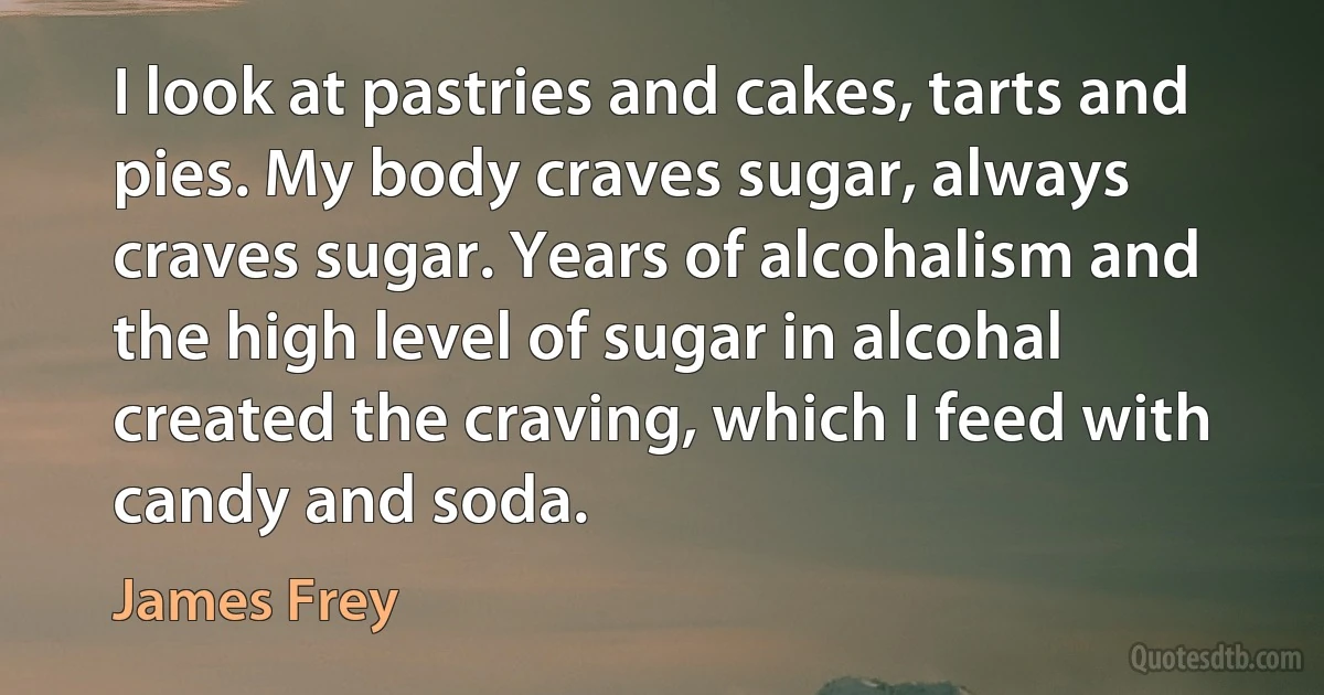 I look at pastries and cakes, tarts and pies. My body craves sugar, always craves sugar. Years of alcohalism and the high level of sugar in alcohal created the craving, which I feed with candy and soda. (James Frey)