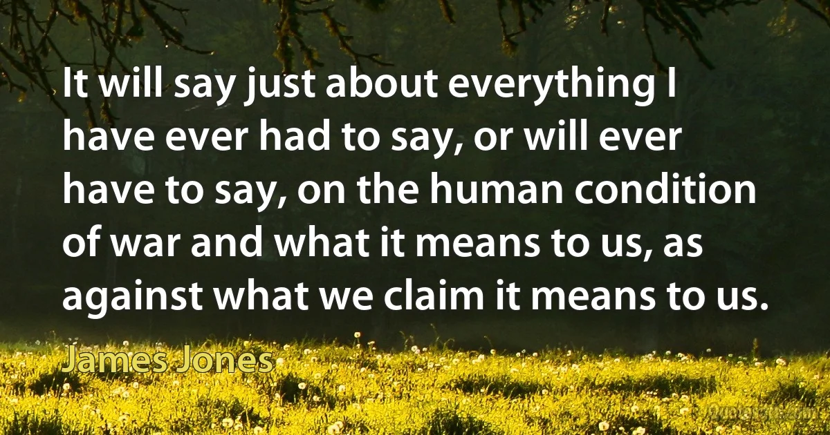 It will say just about everything I have ever had to say, or will ever have to say, on the human condition of war and what it means to us, as against what we claim it means to us. (James Jones)