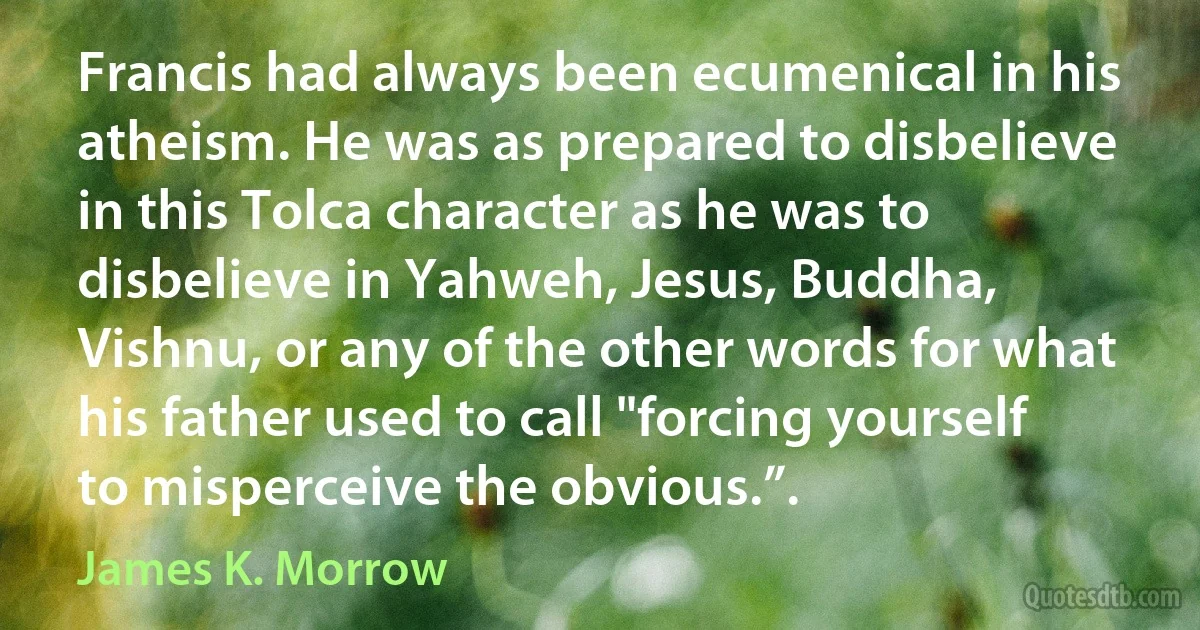 Francis had always been ecumenical in his atheism. He was as prepared to disbelieve in this Tolca character as he was to disbelieve in Yahweh, Jesus, Buddha, Vishnu, or any of the other words for what his father used to call "forcing yourself to misperceive the obvious.”. (James K. Morrow)