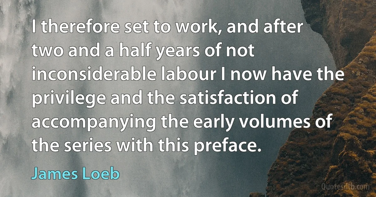 I therefore set to work, and after two and a half years of not inconsiderable labour I now have the privilege and the satisfaction of accompanying the early volumes of the series with this preface. (James Loeb)