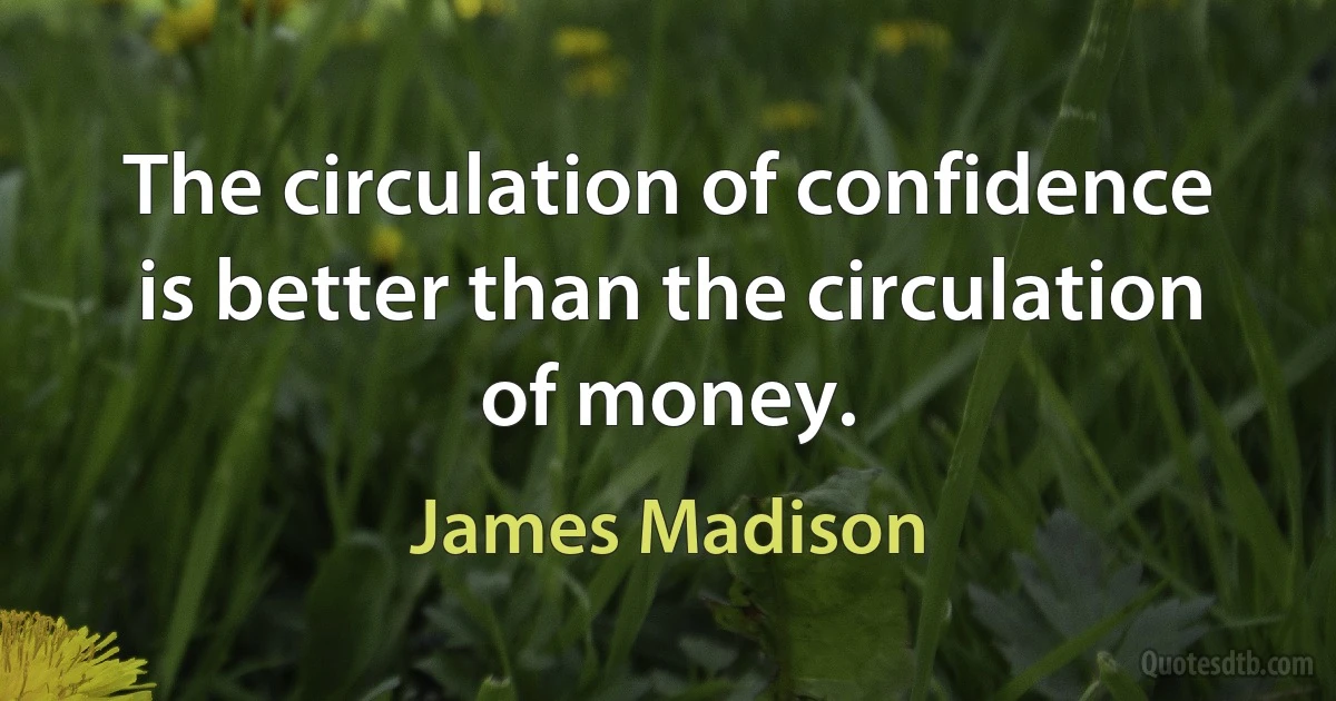 The circulation of confidence is better than the circulation of money. (James Madison)