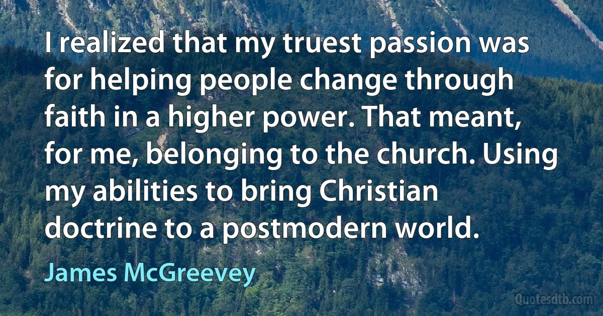 I realized that my truest passion was for helping people change through faith in a higher power. That meant, for me, belonging to the church. Using my abilities to bring Christian doctrine to a postmodern world. (James McGreevey)