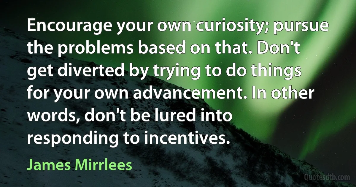 Encourage your own curiosity; pursue the problems based on that. Don't get diverted by trying to do things for your own advancement. In other words, don't be lured into responding to incentives. (James Mirrlees)