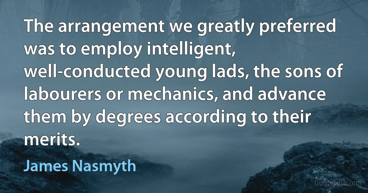 The arrangement we greatly preferred was to employ intelligent, well-conducted young lads, the sons of labourers or mechanics, and advance them by degrees according to their merits. (James Nasmyth)