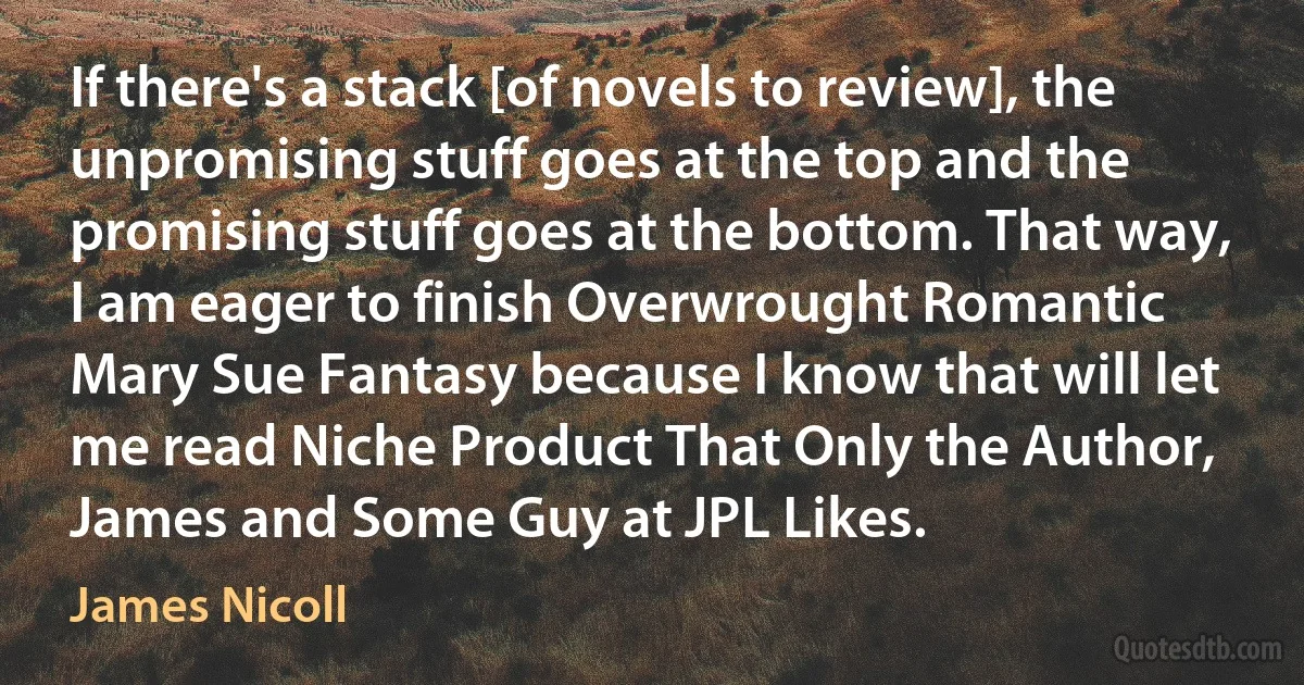 If there's a stack [of novels to review], the unpromising stuff goes at the top and the promising stuff goes at the bottom. That way, I am eager to finish Overwrought Romantic Mary Sue Fantasy because I know that will let me read Niche Product That Only the Author, James and Some Guy at JPL Likes. (James Nicoll)