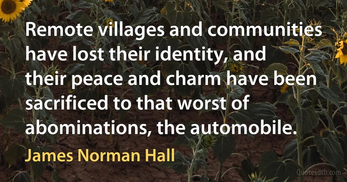 Remote villages and communities have lost their identity, and their peace and charm have been sacrificed to that worst of abominations, the automobile. (James Norman Hall)