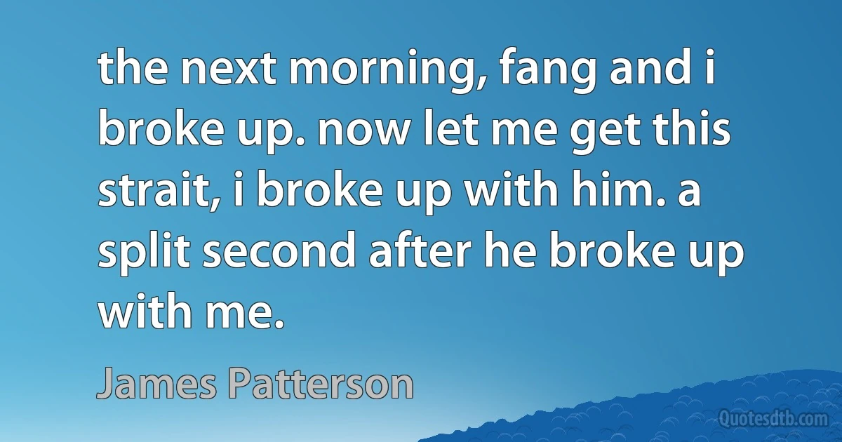 the next morning, fang and i broke up. now let me get this strait, i broke up with him. a split second after he broke up with me. (James Patterson)