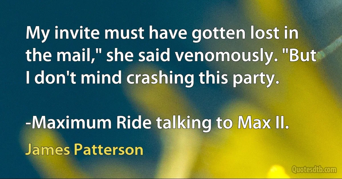 My invite must have gotten lost in the mail," she said venomously. "But I don't mind crashing this party.

-Maximum Ride talking to Max II. (James Patterson)