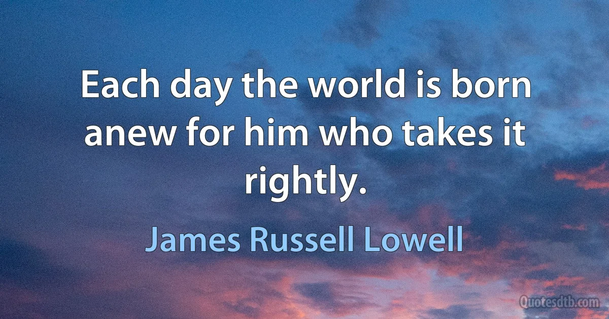 Each day the world is born anew for him who takes it rightly. (James Russell Lowell)