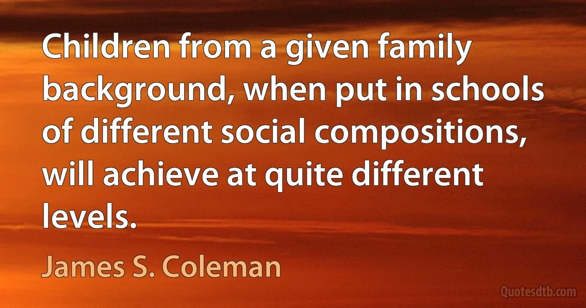 Children from a given family background, when put in schools of different social compositions, will achieve at quite different levels. (James S. Coleman)